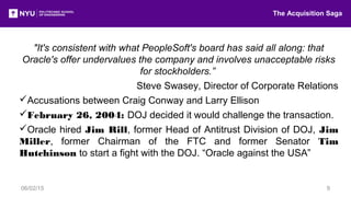 "It's consistent with what PeopleSoft's board has said all along: that
Oracle's offer undervalues the company and involves unacceptable risks
for stockholders.”
Steve Swasey, Director of Corporate Relations
Accusations between Craig Conway and Larry Ellison
February 26, 2004: DOJ decided it would challenge the transaction.
Oracle hired Jim Rill, former Head of Antitrust Division of DOJ, Jim
Miller, former Chairman of the FTC and former Senator Tim
Hutchinson to start a fight with the DOJ. “Oracle against the USA”
The Acquisition Saga
06/02/15 9
 