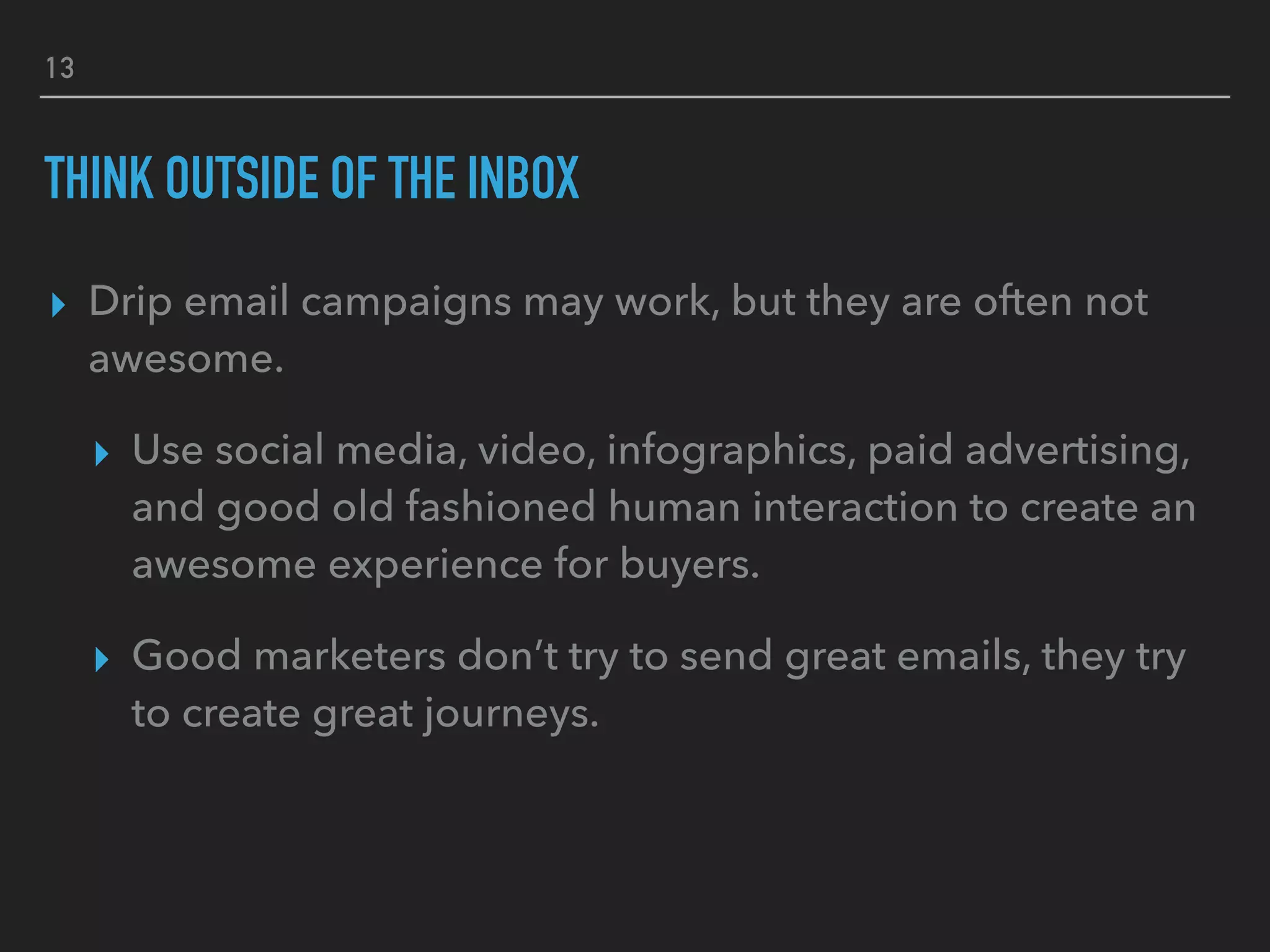 13
THINK OUTSIDE OF THE INBOX
▸ Drip email campaigns may work, but they are often not
awesome.
▸ Use social media, video, infographics, paid advertising,
and good old fashioned human interaction to create an
awesome experience for buyers.
▸ Good marketers don’t try to send great emails, they try
to create great journeys.
 