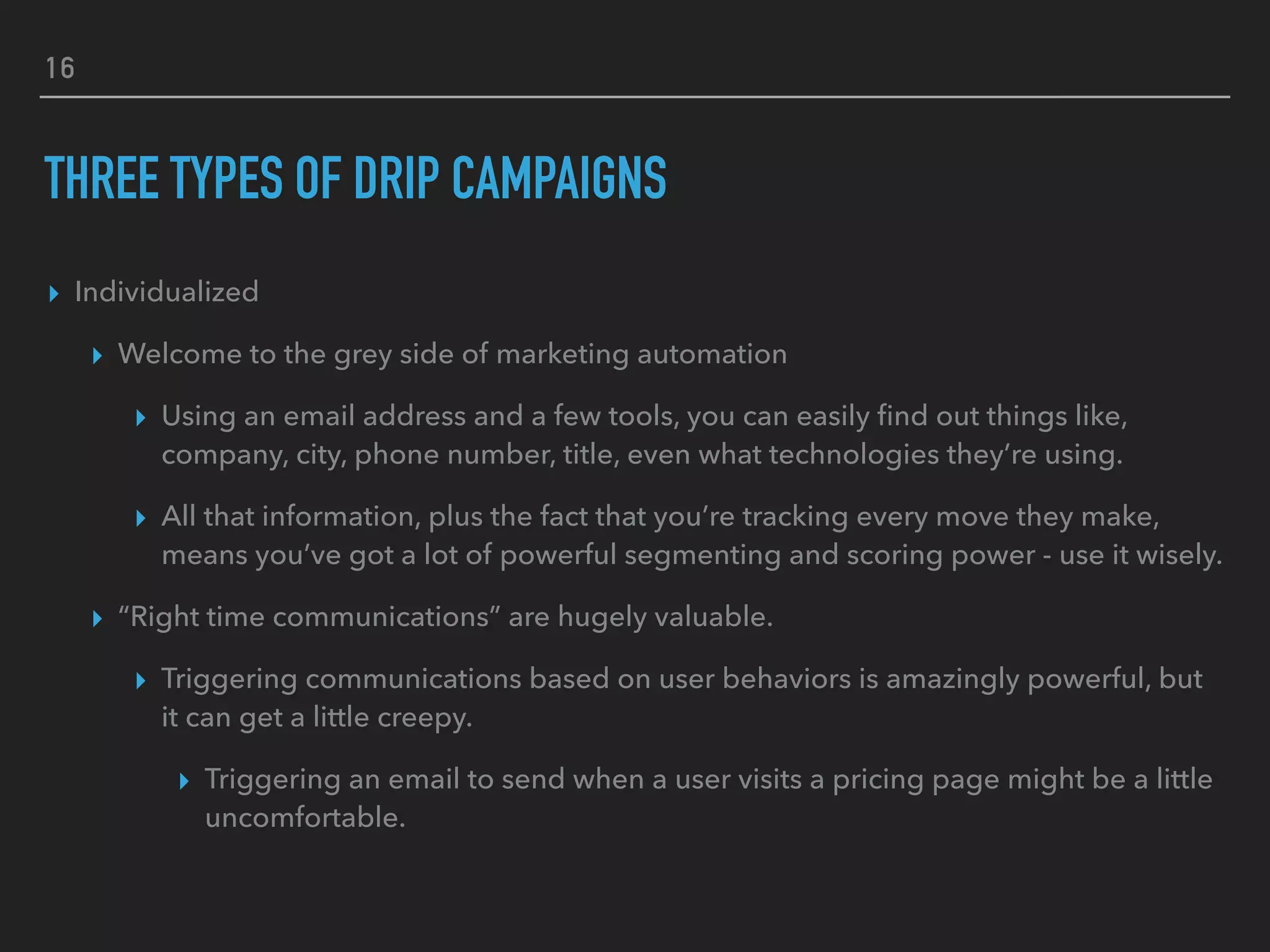 16
THREE TYPES OF DRIP CAMPAIGNS
▸ Individualized
▸ Welcome to the grey side of marketing automation
▸ Using an email address and a few tools, you can easily ﬁnd out things like,
company, city, phone number, title, even what technologies they’re using.
▸ All that information, plus the fact that you’re tracking every move they make,
means you’ve got a lot of powerful segmenting and scoring power - use it wisely.
▸ “Right time communications” are hugely valuable.
▸ Triggering communications based on user behaviors is amazingly powerful, but
it can get a little creepy.
▸ Triggering an email to send when a user visits a pricing page might be a little
uncomfortable.
 
