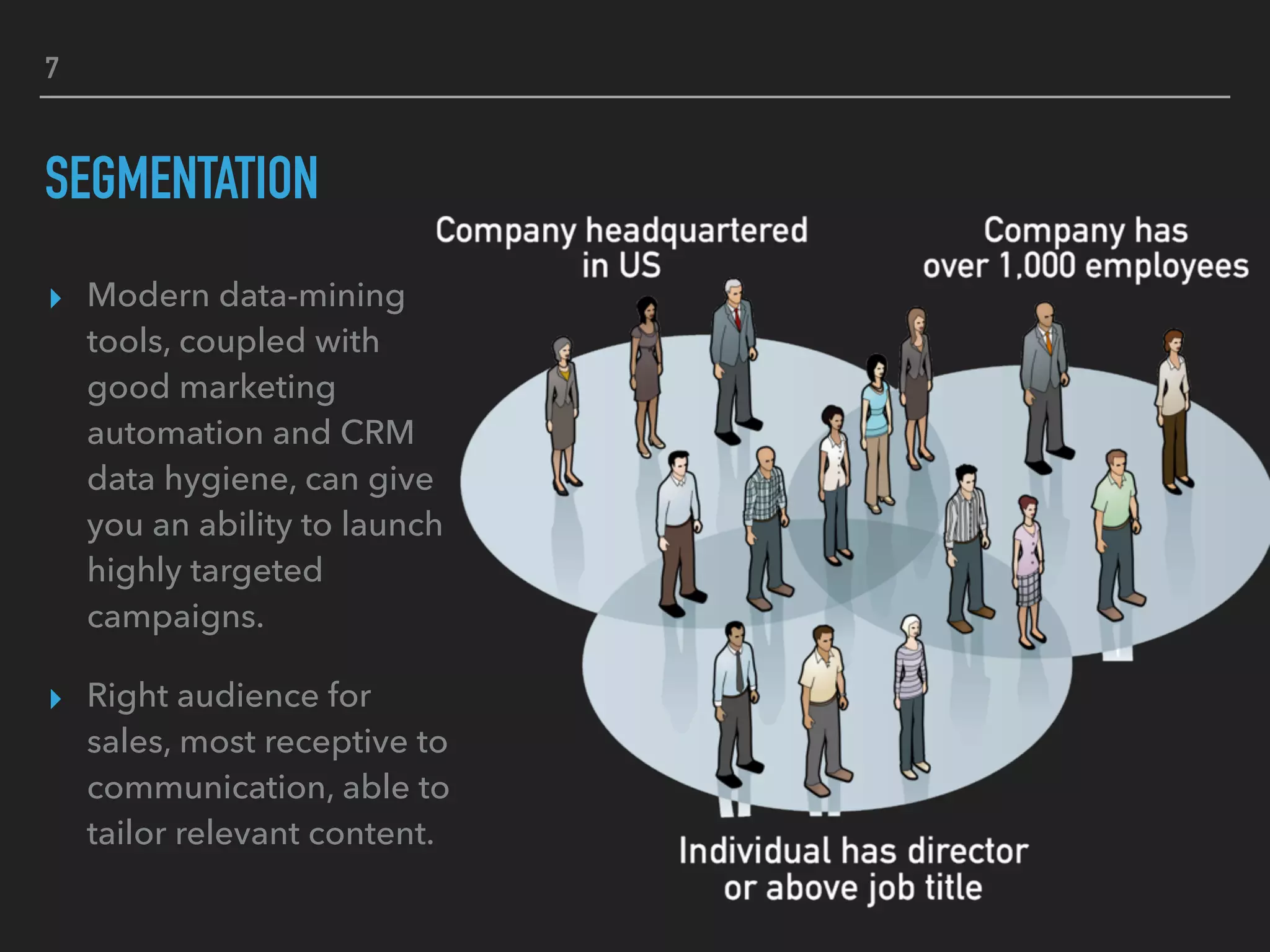 7
SEGMENTATION
▸ Modern data-mining
tools, coupled with
good marketing
automation and CRM
data hygiene, can give
you an ability to launch
highly targeted
campaigns.
▸ Right audience for
sales, most receptive to
communication, able to
tailor relevant content.
 