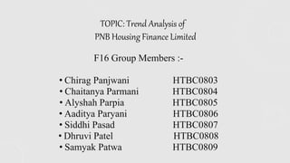 F16 Group Members :-
• Chirag Panjwani HTBC0803
• Chaitanya Parmani HTBC0804
• Alyshah Parpia HTBC0805
• Aaditya Paryani HTBC0806
• Siddhi Pasad HTBC0807
• Dhruvi Patel HTBC0808
• Samyak Patwa HTBC0809
TOPIC: Trend Analysis of
PNB Housing Finance Limited
 