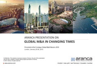 ARANCA PRESENTATION ON
                                             GLOBAL M&A IN CHANGING TIMES
                                             Presented at the Econique Global M&A Masters 2010
                                             London, January 25-26, 2010




Confidential | This material is exclusive property of Aranca. No part of this presentation
may be used, modified or shared without explicit permission of Aranca.
© 2010, Aranca. All rights reserved.

  www.aranca.com                                                                             ▪ london ▪ new york ▪ san francisco ▪ brussels ▪ mumbai
 