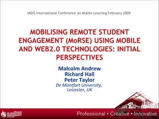 MOBILISING REMOTE STUDENT ENGAGEMENT (MoRSE) USING MOBILE AND WEB2.0 TECHNOLOGIES: INITIAL PERSPECTIVES Malcolm Andrew Richard Hall Peter Taylor De Montfort University,  Leicester, UK IADIS International Conference on Mobile Learning February 2009 