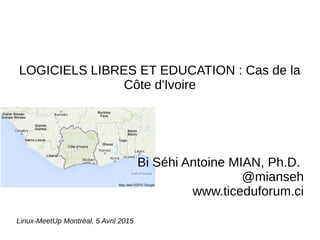 LOGICIELS LIBRES ET EDUCATION : Cas de la
Côte d'Ivoire
Bi Séhi Antoine MIAN, Ph.D.
@mianseh
www.ticeduforum.ci
Linux-MeetUp Montréal, 5 Avril 2015
 