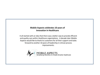 Mobile Aspects celebrates 10 years of innovation in Healthcare It all started with an idea that there was a better way to provide efficient and quality care within Healthcare organizations.  A decade later Mobile Aspects would like to thank its customers for all their support and looks forward to another 10 years of leadership in clinical process improvements. 