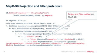 49 © 2018 MapR Technologies, Inc. // MapR Confidential
df.filter($"depdelay" > 40).groupBy("src")
.count.orderBy(desc("count" )).explain
== Physical Plan ==
*(3) Sort [count#549L DESC NULLS LAST], true, 0
+- Exchange rangepartitioning(count#549L DESC NULLS LAST, 200)
+- *(2) HashAggregate(keys=[src#5], functions=[count(1)])
+- Exchange hashpartitioning(src#5, 200)
+- *(1) HashAggregate(keys=[src#5], functions=[partial_count(1)])
+- *(1) Project [src#5]
+- *(1) Filter (isnotnull(depdelay#9) && (depdelay#9 > 40.0))
+- *(1) Scan MapRDBRelation(/user/mapr/flighttable
[src#5,depdelay#9] PushedFilters: [IsNotNull(depdelay), GreaterThan(depdelay,
40.0)], ReadSchema: struct<src:string,depdelay:double>
MapR-DB	Projection	and	Filter	push	down	
Project and Filter pushed into
MapR-DB!
 