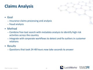 Claims Analysis

     Goal
       –   Insurance claims processing and analysis
       –   fraud analysis
     Method
       –   Combine free text search with metadata analysis to identify high risk
           activities across the country
       –   Integrate with corporate workflows to detect and fix outliers in customer
           relations
     Results
       –   Questions that took 24-48 hours now take seconds to answer




©MapR Technologies - Confidential            10
 