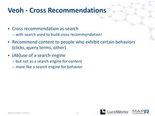 Veoh - Cross Recommendations

     Cross recommendation as search
       –   with search used to build cross recommendation!
     Recommend content to people who exhibit certain behaviors
      (clicks, query terms, other)
     (Ab)use of a search engine
       –   but not as a search engine for content
       –   more like a search engine for behavior




©MapR Technologies - Confidential            13
 