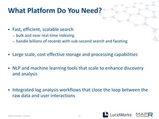 What Platform Do You Need?

     Fast, efficient, scalable search
       –   bulk and near real-time indexing
       –   handle billions of records with sub-second search and faceting


     Large scale, cost effective storage and processing capabilities

     NLP and machine learning tools that scale to enhance discovery
      and analysis


     Integrated log analysis workflows that close the loop between the
      raw data and user interactions


©MapR Technologies - Confidential            14
 