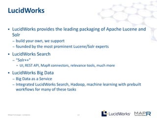 LucidWorks

     LucidWorks provides the leading packaging of Apache Lucene and
      Solr
       –   build your own, we support
       –   founded by the most prominent Lucene/Solr experts
     LucidWorks Search
       –   “Solr++”
            •    UI, REST API, MapR connectors, relevance tools, much more
     LucidWorks Big Data
       –   Big Data as a Service
       –   Integrated LucidWorks Search, Hadoop, machine learning with prebuilt
           workflows for many of these tasks




©MapR Technologies - Confidential                  17
 