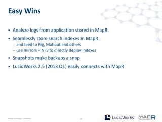 Easy Wins

     Analyze logs from application stored in MapR
     Seamlessly store search indexes in MapR
       –   and feed to Pig, Mahout and others
       –   use mirrors + NFS to directly deploy indexes
     Snapshots make backups a snap
     LucidWorks 2.5 (2013 Q1) easily connects with MapR




©MapR Technologies - Confidential             19
 