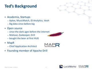 Ted’s Background

     Academia, Startups
       –   Aptex, MusicMatch, ID Analytics, Veoh
       –   Big data since before big
     Open source
       –   since the dark ages before the internet
       –   Mahout, Zookeeper, Drill
       –   bought the beer at first HUG
     MapR
       –   Chief Application Architect
     Founding member of Apache Drill




©MapR Technologies - Confidential             3
 