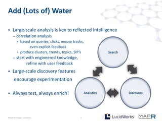 Add (Lots of) Water

     Large-scale analysis is key to reflected intelligence
       –   correlation analysis
            • based on queries, clicks, mouse tracks,
                   even explicit feedback
            • produce clusters, trends, topics, SIP’s              Search
       –   start with engineered knowledge,
                 refine with user feedback
     Large-scale discovery features
        encourage experimentation

     Always test, always enrich!                      Analytics            Discovery




©MapR Technologies - Confidential                  7
 