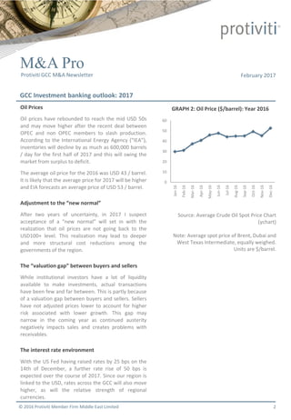 © 2016 Protiviti Member Firm Middle East Limited
M&A Pro
February 2017
GCC Investment banking outlook: 2017
Protiviti GCC M&A Newsletter
2
0
10
20
30
40
50
60
Jan-16
Feb-16
Mar-16
Apr-16
May-16
Jun-16
Jul-16
Aug-16
Sep-16
Oct-16
Nov-16
Dec-16
Oil Prices
Oil prices have rebounded to reach the mid USD 50s
and may move higher after the recent deal between
OPEC and non OPEC members to slash production.
According to the International Energy Agency (“IEA”),
inventories will decline by as much as 600,000 barrels
/ day for the first half of 2017 and this will swing the
market from surplus to deficit.
The average oil price for the 2016 was USD 43 / barrel.
It is likely that the average price for 2017 will be higher
and EIA forecasts an average price of USD 53 / barrel.
Adjustment to the “new normal”
After two years of uncertainty, in 2017 I suspect
acceptance of a “new normal” will set in with the
realization that oil prices are not going back to the
USD100+ level. This realization may lead to deeper
and more structural cost reductions among the
governments of the region.
The “valuation gap” between buyers and sellers
While institutional investors have a lot of liquidity
available to make investments, actual transactions
have been few and far between. This is partly because
of a valuation gap between buyers and sellers. Sellers
have not adjusted prices lower to account for higher
risk associated with lower growth. This gap may
narrow in the coming year as continued austerity
negatively impacts sales and creates problems with
receivables.
The interest rate environment
With the US Fed having raised rates by 25 bps on the
14th of December, a further rate rise of 50 bps is
expected over the course of 2017. Since our region is
linked to the USD, rates across the GCC will also move
higher, as will the relative strength of regional
currencies.
GRAPH 2: Oil Price ($/barrel): Year 2016
Source: Average Crude Oil Spot Price Chart
(ychart)
Note: Average spot price of Brent, Dubai and
West Texas Intermediate, equally weighed.
Units are $/barrel.
 