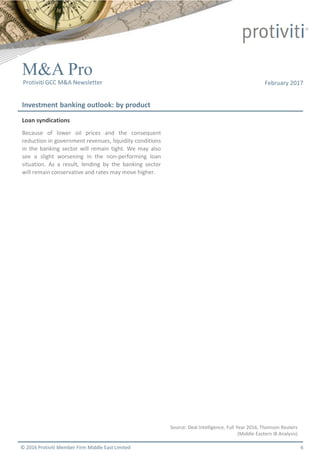 © 2016 Protiviti Member Firm Middle East Limited
February 2017
Investment banking outlook: by product
M&A Pro
Protiviti GCC M&A Newsletter
Loan syndications
Because of lower oil prices and the consequent
reduction in government revenues, liquidity conditions
in the banking sector will remain tight. We may also
see a slight worsening in the non-performing loan
situation. As a result, lending by the banking sector
will remain conservative and rates may move higher.
Source: Deal Intelligence, Full Year 2016, Thomson Reuters
(Middle Eastern IB Analysis)
6
 