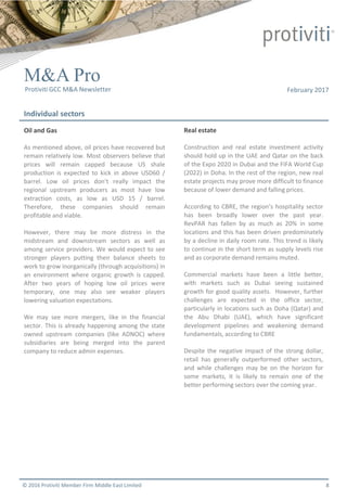 © 2016 Protiviti Member Firm Middle East Limited
Individual sectors
M&A Pro
Protiviti GCC M&A Newsletter February 2017
Oil and Gas
As mentioned above, oil prices have recovered but
remain relatively low. Most observers believe that
prices will remain capped because US shale
production is expected to kick in above USD60 /
barrel. Low oil prices don’t really impact the
regional upstream producers as most have low
extraction costs, as low as USD 15 / barrel.
Therefore, these companies should remain
profitable and viable.
However, there may be more distress in the
midstream and downstream sectors as well as
among service providers. We would expect to see
stronger players putting their balance sheets to
work to grow inorganically (through acquisitions) in
an environment where organic growth is capped.
After two years of hoping low oil prices were
temporary, one may also see weaker players
lowering valuation expectations.
We may see more mergers, like in the financial
sector. This is already happening among the state
owned upstream companies (like ADNOC) where
subsidiaries are being merged into the parent
company to reduce admin expenses.
Real estate
Construction and real estate investment activity
should hold up in the UAE and Qatar on the back
of the Expo 2020 in Dubai and the FIFA World Cup
(2022) in Doha. In the rest of the region, new real
estate projects may prove more difficult to finance
because of lower demand and falling prices.
According to CBRE, the region’s hospitality sector
has been broadly lower over the past year.
RevPAR has fallen by as much as 20% in some
locations and this has been driven predominately
by a decline in daily room rate. This trend is likely
to continue in the short term as supply levels rise
and as corporate demand remains muted.
Commercial markets have been a little better,
with markets such as Dubai seeing sustained
growth for good quality assets. However, further
challenges are expected in the office sector,
particularly in locations such as Doha (Qatar) and
the Abu Dhabi (UAE), which have significant
development pipelines and weakening demand
fundamentals, according to CBRE
Despite the negative impact of the strong dollar,
retail has generally outperformed other sectors,
and while challenges may be on the horizon for
some markets, it is likely to remain one of the
better performing sectors over the coming year.
8
 