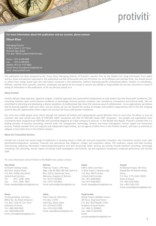 © 2016 Protiviti Member Firm Middle East Limited
This publication has been prepared by Mr. Ehsun Khan, Managing Director of Protiviti’s member firm for the Middle East using information from public
sources. Views and opinions expressed in this publication are that of the writer and not of Protiviti, Inc. or its affiliates and member firms. You should not act
or refrain from acting, based upon the information contained in this publication, without obtaining specific professional advice. Protiviti, its subsidiaries,
affiliates, member firms, partners, directors, employees and agents do not accept or assume any liability or responsibility for any loss incurred as a result of
acting on information in this publication, or for any decision based on it.
About Protiviti
Protiviti delivers deep expertise, objective insights, a tailored approach and unparalleled collaboration to help leaders face the future with confidence. Our
consulting solutions span critical business problems in technology, business process, analytics, risk, compliance, transactions and internal audit. We are
committed to attracting and developing a diverse workforce of professionals that share the common value of collaboration. As an organization, we believe
that by teaming together, with each other, and our clients, we can see beyond the surface of changes and problems organizations face in this fast changing
world to discover opportunities others might miss and face the future with greater confidence.
Our more than 4,500 people serve clients through the network of Protiviti and independently owned Member Firms in more than 70 offices in over 20
countries. We have served over 60% of FORTUNE 1000® companies and 35% of FORTUNE Global 500® companies. Our people and organization have
consistently been recognized by FORTUNE and Consulting Magazine as a best company to work for. In the Middle East Region, Protiviti’s member firm is a
leading provider of business consulting, internal audit, risk management, technology, forensic and fraud investigation, human capital and transaction
services. Protiviti member firms are separate and independent legal entities, are not agents of other firms in the Protiviti network, and have no authority to
obligate or bind other firms in the Protiviti network.
About Our Transaction Services
Protiviti has a broad and varied range of experience in assisting clients in both pre and post-acquisition situations. Our transaction services cover deal
identification/origination, valuation, financial and operational due diligence, merger and acquisition advise, IPO readiness, equity and debt funding,
restructuring, preparing information memorandum/prospectus and deal structuring. Other services we provide include business consulting, technology
consulting, risk consulting, human capital consulting, fraud investigation and forensic, tax and regulatory compliance, corporate governance and internal
audit.
For more information about Protiviti in the Middle East, please contact:
Abu Dhabi
Al Ghaith Holding Tower,
9th Floor, Airport Road
P.O. Box: 32468, Abu Dhabi
United Arab Emirates
Tel: +971 2658 4640
Fax: +971 2658 4641
Email: abudhabi@protivitiglobal.me
Bahrain
Platinum Tower, 17th Floor
Bldg. 190, Rd 2803, Blk 428, Seef P.O.
Box: 10231, Diplomatic Area
Manama, Kingdom of Bahrain
Tel: +973 1710 0050
Fax: +973 1710 0051
Email: bahrain@protivitiglobal.me
Dubai
Office 2104, 21st Floor
U-Bora Tower 2, Business Bay
P.O. Box: 78475, Dubai
United Arab Emirates
Tel: +971 4438 0660
Fax:+971 4438 0655
Email: dubai@protivitiglobal.me
Kuwait
Al Shaheed Tower, 4th Floor
Khaled Ben Al Waleed Street,
Sharq
P.O. Box: 1773, Safat 13018
State of Kuwait
Tel: +965 2242 6444
Fax: +965 2240 1555
Email: kuwait@protivitiglobal.me
Oman
Al Ufuq Building, 2nd Floor,
Office No. 26, Shatti Al Qurum
P.O. Box: 1130, PC 112, Ruwi
Sultanate of Oman
Tel: +968 2469 9403
Fax: +968 2469 6356
Email: oman@protivitiglobal.me
Qatar
Palm Tower B, 19th Floor
P.O. Box: 13374
West Bay, Doha, Qatar
Tel: +974 4421 5300
Fax: +974 4421 5288
Email: qatar@protivitiglobal.me
Saudi Arabia
Global Towers (Middle Tower),
4th Floor, King Saud Street
P.O. Box: 9524 Riyadh 11423
Kingdom of Saudi Arabia
Tel: +966 11 2930021
Fax: +966 11 4615810
Email:
saudiarabia@protivitiglobal.me
For more information about this publication and our services, please contact:
Ehsun Khan
Managing Director
U-Bora Tower 2, 21st Floor
Business Bay, Dubai
P.O. Box: 78475, United Arab Emirates
Direct : +971 4 438 6909
Fax: +971 4 438 0655
Mobile:+971 55 7727 9862
Email: ehsun.khan@protivitiglobal.me
Web: www.protiviti.com
9
 
