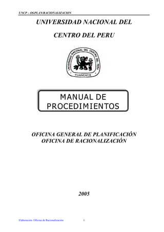 UNCP –OGPLAN/RACIONALIZACION


               UNIVERSIDAD NACIONAL DEL

                              CENTRO DEL PERU




                          MANUAL DE
                        PROCEDIMIENTOS


           OFICINA GENERAL DE PLANIFICACIÓN
              OFICINA DE RACIONALIZACIÓN




                                          2005



Elaboración: Oficina de Racionalización    1
 