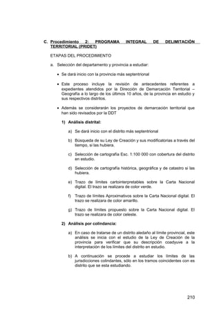C. Procedimiento 2: PROGRAMA INTEGRAL DE DELIMITACIÓN
TERRITORIAL (PRIDET)
ETAPAS DEL PROCEDIMIENTO
a. Selección del departamento y provincia a estudiar:
• Se dará inicio con la provincia más septentrional
• Este proceso incluye la revisión de antecedentes referentes a
expedientes atendidos por la Dirección de Demarcación Territorial –
Geografía a lo largo de los últimos 10 años, de la provincia en estudio y
sus respectivos distritos.
• Además se considerarán los proyectos de demarcación territorial que
han sido revisados por la DDT
1) Análisis distrital:
a) Se dará inicio con el distrito más septentrional
b) Búsqueda de su Ley de Creación y sus modificatorias a través del
tiempo, si las hubiera.
c) Selección de cartografía Esc. 1:100 000 con cobertura del distrito
en estudio.
d) Selección de cartografía histórica, geográfica y de catastro si las
hubiera.
e) Trazo de límites cartointerpretables sobre la Carta Nacional
digital. El trazo se realizara de color verde.
f) Trazo de límites Aproximativos sobre la Carta Nacional digital. El
trazo se realizara de color amarillo.
g) Trazo de límites propuesto sobre la Carta Nacional digital. El
trazo se realizara de color celeste.
2) Análisis por colindancia:
a) En caso de tratarse de un distrito aledaño al límite provincial, este
análisis se inicia con el estudio de la Ley de Creación de la
provincia para verificar que su descripción coadyuve a la
interpretación de los límites del distrito en estudio.
b) A continuación se procede a estudiar los límites de las
jurisdicciones colindantes, sólo en los tramos coincidentes con es
distrito que se esta estudiando.
210
 