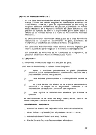 (4) EJECUCIÓN PRESUPUESTARIA
- El IGN, debe remitir la información relativa a la Programación Trimestral de
Gastos, a través del Sistema Integrado de Administración Financiera del
Sector Público – SIAF-SP, a partir del segundo trimestre del año fiscal y en
los plazos señalados en la Directiva de Ejecución, sujetándose a los montos
topes establecidos en la Asignación Trimestral de Gastos comunicada, a la
previsión de ingresos, así como a la disponibilidad que se estima captar u
obtener de los recursos distintos a la Fuente de Financiamiento “Recursos
Ordinarios”.
- La Oficina General de Planificación y Presupuesto es la única dependencia
responsable de canalizar los requerimientos de gasto, Calendarios de
Compromiso, y otros temas relacionados a la materia presupuestaria.
- Los Calendarios de Compromisos sólo se modifican mediante Ampliación, por
motivos sustentados por el Pliego con la documentación correspondiente.
- Las solicitudes de Ampliación de los Calendarios de Compromisos, se
presentan a la Dirección Nacional del Presupuesto Público.
El Compromiso
El compromiso constituye una etapa de la ejecución del gasto.
Para realizar el compromiso se tiene en cuenta lo siguiente:
(a) Implica la realización presupuestaria de gastos previamente
aprobados, por un importe determinado o determinable, afectando total o
parcialmente los créditos presupuestarios.
(b) Debe afectarse preventivamente a la correspondiente cadena de
gasto.
(c) No puede exceder los montos de los Créditos Presupuestarios
aprobados a los Pliegos en las Asignaciones Trimestrales ni los
autorizados en los respectivos Calendarios de Compromisos.
(d) Debe adjuntar la documentación necesaria que sustente la
operación.
Es responsabilidad de la OGPP del Pliego Presupuestario, verificar las
afectaciones presupuestarias de cada compromiso.
Documentos de Compromiso
1. Contrato (de acuerdo a los pagos estipulados, incluidos los adelantos)
2. Orden de Compra y Servicio (para adquisiciones de menor cuantía),
3. Convenio (artículo 59º literal b) de la Ley General),
4. Planilla Única de Pagos de Remuneraciones y Pensiones,
65
 