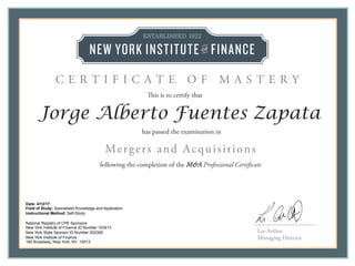 Lee Arthur
Managing Director
This is to certify that
C E R T I F I C A T E O F M A S T E R Y
Date: 4/12/17
Field of Study: Specialized Knowledge and Application
Instructional Method: Self-Study
National Registry of CPE Sponsors
New York Institute of Finance ID Number 103413
New York State Sponsor ID Number 002308
New York Institute of Finance
160 Broadway, New York, NY 10013
Jorge Alberto Fuentes Zapata
following the completion of the M&A Professional Certificate
has passed the examination in
Mergers and Acquisitions
 