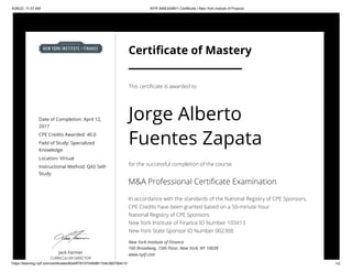 4/26/22, 11:37 AM NYIF MAEXAMV1 Certificate | New York Insitute of Finance
https://learning.nyif.com/certificates/80af4f76107048df817b9c36076bfc10 1/2
Date of Completion: April 12,
2017
CPE Credits Awarded: 40.0
Field of Study: Specialized
Knowledge
Location: Virtual
Instructional Method: QAS Self-
Study
Jack Farmer
CURRICULUM DIRECTOR
Certificate of Mastery
This certificate is awarded to
Jorge Alberto
Fuentes Zapata
for the successful completion of the course
M&A Professional Certificate Examination
In accordance with the standards of the National Registry of CPE Sponsors,
CPE Credits have been granted based on a 50-minute hour.

National Registry of CPE Sponsors

New York Institute of Finance ID Number 103413

New York State Sponsor ID Number 002308
New York Institute of Finance

160 Broadway, 15th Floor, New York, NY 10038

www.nyif.com
 