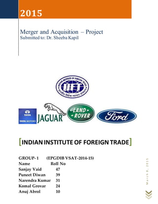 March8,2015
2015
Merger and Acquisition – Project
Submitted to: Dr. Sheeba Kapil
INDIANINSTITUTEOF FOREIGN TRADE[ ]
GROUP- 1 (EPGDIB VSAT-2014-15)
Name Roll No
Sanjay Vaid 47
Puneet Diwan 39
Narendra Kumar 31
Komal Grovar 24
Anuj Abrol 10
 
