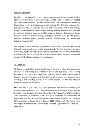9
Berkshire Hathaway
Berkshire Hathaway is an American multinational conglomerate holding
company headquartered in Omaha, Nebraska, United States. The company headed
by its well-known CEO and Chairman Warren Buffett. The company was founded by
Oliver Chace in 1839 and is headquartered in Omaha, NE. Berkshire Hathaway Inc.
provides property and casualty insurance and reinsurance, utilities and energy,
freight rail transportation, finance, manufacturing, retailing, and services. It operates
through the following segments: GEICO, Berkshire Hathaway Reinsurance Group,
Berkshire Hathaway Primary Group, Burlington Northern Santa Fe, LLC (BNSF),
Berkshire Hathaway Energy, McLane Company, Manufacturing, and Service and
Retailing. (Forbes, 2020)
The strategy of BHI is to invest in, preferably undervalued, companies with strong
financial fundamentals and equally strong brands, for the long term or even
indefinitely. By streamlining expenditures as well as the financial structure of these
companies, BHI aims to increase the free cash flows of these companies to ultimately
increase dividend payments as well as equity value.
3G Capital Inc.
3G Capital is a global investment firm focused on long-term value, with a particular
emphasis on maximizing the potential of brands and businesses. The Founding
Partners of 3G Capital are Jorge Paulo Lemann, Marcel Telles, Carlos Alberto
Sicupira, Roberto Thompson, and Alex Behring, all of whom have together been
investing in and operating businesses for several decades. The firm has offices in
New York City and Rio de Janeiro.
Most recently, in July 2015, 3G Capital partnered with Berkshire Hathaway to
complete the combination of H.J. Heinz Company and Kraft Foods Group, forming
the Kraft Heinz Company, following 3G and Berkshire’s acquisition of Heinz in June
2013. Previously, in December 2014, 3G Capital completed the combination of
Burger King and Tim Hortons, forming Restaurant Brands International, following
3G’s acquisition of Burger King in October 2010. Affiliates of 3G’s Partners are
meaningful shareholders of AB Inbev since 1989 and Lojas Americanas since 1983.
(3G Capital)
 