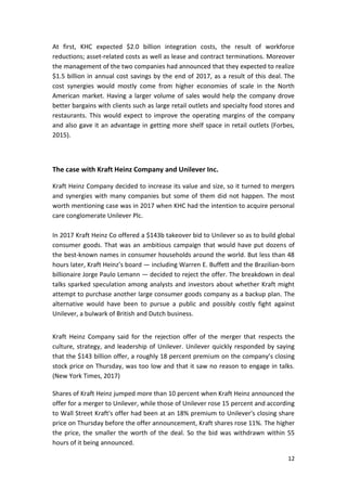 12
At first, KHC expected $2.0 billion integration costs, the result of workforce
reductions; asset-related costs as well as lease and contract terminations. Moreover
the management of the two companies had announced that they expected to realize
$1.5 billion in annual cost savings by the end of 2017, as a result of this deal. The
cost synergies would mostly come from higher economies of scale in the North
American market. Having a larger volume of sales would help the company drove
better bargains with clients such as large retail outlets and specialty food stores and
restaurants. This would expect to improve the operating margins of the company
and also gave it an advantage in getting more shelf space in retail outlets (Forbes,
2015).
The case with Kraft Heinz Company and Unilever Inc.
Kraft Heinz Company decided to increase its value and size, so it turned to mergers
and synergies with many companies but some of them did not happen. The most
worth mentioning case was in 2017 when KHC had the intention to acquire personal
care conglomerate Unilever Plc.
In 2017 Kraft Heinz Co offered a $143b takeover bid to Unilever so as to build global
consumer goods. That was an ambitious campaign that would have put dozens of
the best-known names in consumer households around the world. But less than 48
hours later, Kraft Heinz’s board — including Warren E. Buffett and the Brazilian-born
billionaire Jorge Paulo Lemann — decided to reject the offer. The breakdown in deal
talks sparked speculation among analysts and investors about whether Kraft might
attempt to purchase another large consumer goods company as a backup plan. The
alternative would have been to pursue a public and possibly costly fight against
Unilever, a bulwark of British and Dutch business.
Kraft Heinz Company said for the rejection offer of the merger that respects the
culture, strategy, and leadership of Unilever. Unilever quickly responded by saying
that the $143 billion offer, a roughly 18 percent premium on the company’s closing
stock price on Thursday, was too low and that it saw no reason to engage in talks.
(New York Times, 2017)
Shares of Kraft Heinz jumped more than 10 percent when Kraft Heinz announced the
offer for a merger to Unilever, while those of Unilever rose 15 percent and according
to Wall Street Kraft's offer had been at an 18% premium to Unilever's closing share
price on Thursday before the offer announcement, Kraft shares rose 11%. The higher
the price, the smaller the worth of the deal. So the bid was withdrawn within 55
hours of it being announced.
 