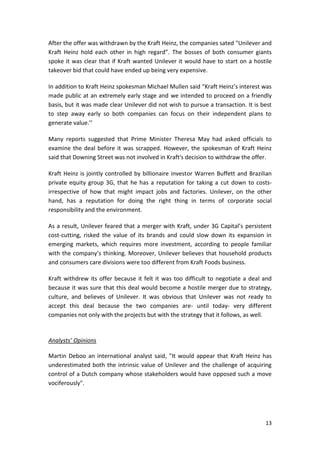 13
After the offer was withdrawn by the Kraft Heinz, the companies sated "Unilever and
Kraft Heinz hold each other in high regard”. The bosses of both consumer giants
spoke it was clear that if Kraft wanted Unilever it would have to start on a hostile
takeover bid that could have ended up being very expensive.
In addition to Kraft Heinz spokesman Michael Mullen said “Kraft Heinz’s interest was
made public at an extremely early stage and we intended to proceed on a friendly
basis, but it was made clear Unilever did not wish to pursue a transaction. It is best
to step away early so both companies can focus on their independent plans to
generate value.’’
Many reports suggested that Prime Minister Theresa May had asked officials to
examine the deal before it was scrapped. However, the spokesman of Kraft Heinz
said that Downing Street was not involved in Kraft's decision to withdraw the offer.
Kraft Heinz is jointly controlled by billionaire investor Warren Buffett and Brazilian
private equity group 3G, that he has a reputation for taking a cut down to costs-
irrespective of how that might impact jobs and factories. Unilever, on the other
hand, has a reputation for doing the right thing in terms of corporate social
responsibility and the environment.
As a result, Unilever feared that a merger with Kraft, under 3G Capital’s persistent
cost-cutting, risked the value of its brands and could slow down its expansion in
emerging markets, which requires more investment, according to people familiar
with the company’s thinking. Moreover, Unilever believes that household products
and consumers care divisions were too different from Kraft Foods business.
Kraft withdrew its offer because it felt it was too difficult to negotiate a deal and
because it was sure that this deal would become a hostile merger due to strategy,
culture, and believes of Unilever. It was obvious that Unilever was not ready to
accept this deal because the two companies are- until today- very different
companies not only with the projects but with the strategy that it follows, as well.
Analysts’ Opinions
Martin Deboo an international analyst said, "It would appear that Kraft Heinz has
underestimated both the intrinsic value of Unilever and the challenge of acquiring
control of a Dutch company whose stakeholders would have opposed such a move
vociferously".
 