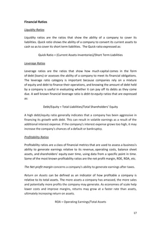 17
Financial Ratios
Liquidity Ratios
Liquidity ratios are the ratios that show the ability of a company to cover its
liabilities. Quick ratio shows the ability of a company to convert its current assets to
cash so as to cover its short term liabilities. The Quick ratio expressed as:
Quick Ratio = (Current Assets-Inventories)/Short Term Liabilities
Leverage Ratios
Leverage ratios are the ratios that show how much capital comes in the form
of debt (loans) or assesses the ability of a company to meet its financial obligations.
The leverage ratio category is important because companies rely on a mixture
of equity and debt to finance their operations, and knowing the amount of debt held
by a company is useful in evaluating whether it can pay off its debts as they come
due. A well known financial leverage ratio is debt-to-equity ratios that are expressed
as:
Debt/Equity = Total Liabilities/Total Shareholders’ Equity
A high debt/equity ratio generally indicates that a company has been aggressive in
financing its growth with debt. This can result in volatile earnings as a result of the
additional interest expense. If the company's interest expense grows too high, it may
increase the company's chances of a default or bankruptcy.
Profitability Ratios
Profitability ratios are a class of financial metrics that are used to assess a business's
ability to generate earnings relative to its revenue, operating costs, balance sheet
assets, and shareholders' equity over time, using data from a specific point in time.
Some of the most known profitability ratios are the net profit margin, ROE, ROA, etc.
The Net profit margin concerns a company's ability to generate earnings after taxes.
Return on Assets can be defined as an indicator of how profitable a company is
relative to its total assets. The more assets a company has amassed, the more sales
and potentially more profits the company may generate. As economies of scale help
lower costs and improve margins, returns may grow at a faster rate than assets,
ultimately increasing return on assets.
ROA = Operating Earnings/Total Assets
 