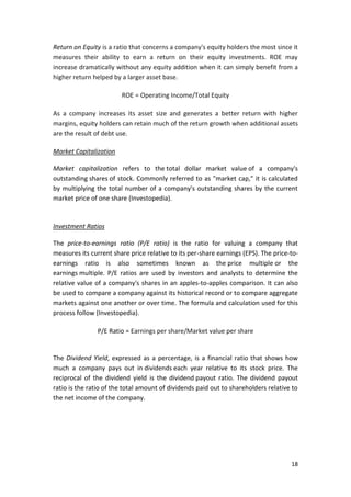 18
Return on Equity is a ratio that concerns a company's equity holders the most since it
measures their ability to earn a return on their equity investments. ROE may
increase dramatically without any equity addition when it can simply benefit from a
higher return helped by a larger asset base.
ROE = Operating Income/Total Equity
As a company increases its asset size and generates a better return with higher
margins, equity holders can retain much of the return growth when additional assets
are the result of debt use.
Market Capitalization
Market capitalization refers to the total dollar market value of a company's
outstanding shares of stock. Commonly referred to as "market cap," it is calculated
by multiplying the total number of a company's outstanding shares by the current
market price of one share (Investopedia).
Investment Ratios
The price-to-earnings ratio (P/E ratio) is the ratio for valuing a company that
measures its current share price relative to its per-share earnings (EPS). The price-to-
earnings ratio is also sometimes known as the price multiple or the
earnings multiple. P/E ratios are used by investors and analysts to determine the
relative value of a company's shares in an apples-to-apples comparison. It can also
be used to compare a company against its historical record or to compare aggregate
markets against one another or over time. The formula and calculation used for this
process follow (Investopedia).
P/E Ratio = Earnings per share/Market value per share
The Dividend Yield, expressed as a percentage, is a financial ratio that shows how
much a company pays out in dividends each year relative to its stock price. The
reciprocal of the dividend yield is the dividend payout ratio. The dividend payout
ratio is the ratio of the total amount of dividends paid out to shareholders relative to
the net income of the company.
 