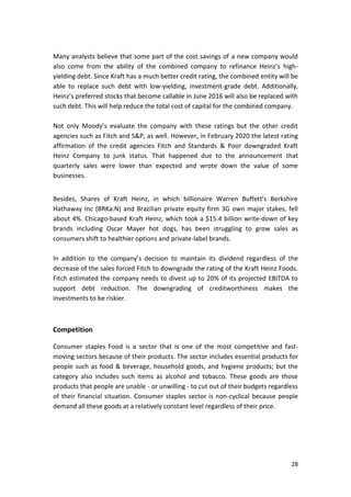 28
Many analysts believe that some part of the cost savings of a new company would
also come from the ability of the combined company to refinance Heinz’s high-
yielding debt. Since Kraft has a much better credit rating, the combined entity will be
able to replace such debt with low-yielding, investment-grade debt. Additionally,
Heinz’s preferred stocks that become callable in June 2016 will also be replaced with
such debt. This will help reduce the total cost of capital for the combined company.
Not only Moody’s evaluate the company with these ratings but the other credit
agencies such as Fitch and S&P, as well. However, in February 2020 the latest rating
affirmation of the credit agencies Fitch and Standards & Poor downgraded Kraft
Heinz Company to junk status. That happened due to the announcement that
quarterly sales were lower than expected and wrote down the value of some
businesses.
Besides, Shares of Kraft Heinz, in which billionaire Warren Buffett’s Berkshire
Hathaway Inc (BRKa.N) and Brazilian private equity firm 3G own major stakes, fell
about 4%. Chicago-based Kraft Heinz, which took a $15.4 billion write-down of key
brands including Oscar Mayer hot dogs, has been struggling to grow sales as
consumers shift to healthier options and private-label brands.
In addition to the company’s decision to maintain its dividend regardless of the
decrease of the sales forced Fitch to downgrade the rating of the Kraft Heinz Foods.
Fitch estimated the company needs to divest up to 20% of its projected EBITDA to
support debt reduction. The downgrading of creditworthiness makes the
investments to be riskier.
Competition
Consumer staples Food is a sector that is one of the most competitive and fast-
moving sectors because of their products. The sector includes essential products for
people such as food & beverage, household goods, and hygiene products; but the
category also includes such items as alcohol and tobacco. These goods are those
products that people are unable - or unwilling - to cut out of their budgets regardless
of their financial situation. Consumer staples sector is non-cyclical because people
demand all these goods at a relatively constant level regardless of their price.
 
