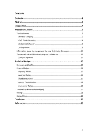 2
Contents
Contents.......................................................................................................2
Abstract........................................................................................................3
Introduction .................................................................................................4
Theoretical Analysis......................................................................................7
The Companies...........................................................................................................7
Heinz HJ Company ..................................................................................................7
Kraft Foods Group Inc.............................................................................................8
Berkshire Hathaway ...............................................................................................9
3G Capital Inc..........................................................................................................9
Information about the merger and the new Kraft Heinz Company.........................10
The case with Kraft Heinz Company and Unilever Inc. ............................................12
Analysts’ Opinions ................................................................................................13
Statistical Analysis......................................................................................15
Revenues and Profits................................................................................................15
Financial Ratios.........................................................................................................17
Liquidity Ratios .....................................................................................................17
Leverage Ratios.....................................................................................................17
Profitability Ratios ................................................................................................17
Market Capitalization...........................................................................................18
Investment Ratios.................................................................................................18
The share of Kraft Heinz Company...........................................................................22
Ratings......................................................................................................................25
Competition..............................................................................................................28
Conclusion..................................................................................................33
References .................................................................................................35
 