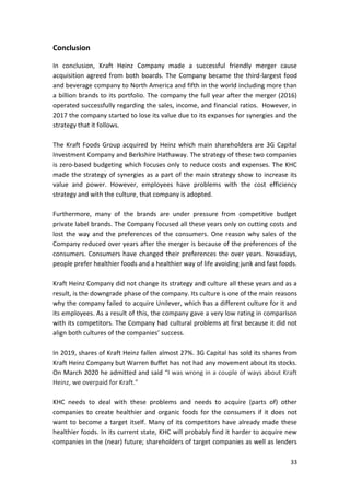 33
Conclusion
In conclusion, Kraft Heinz Company made a successful friendly merger cause
acquisition agreed from both boards. The Company became the third-largest food
and beverage company to North America and fifth in the world including more than
a billion brands to its portfolio. The company the full year after the merger (2016)
operated successfully regarding the sales, income, and financial ratios. However, in
2017 the company started to lose its value due to its expanses for synergies and the
strategy that it follows.
The Kraft Foods Group acquired by Heinz which main shareholders are 3G Capital
Investment Company and Berkshire Hathaway. The strategy of these two companies
is zero-based budgeting which focuses only to reduce costs and expenses. The KHC
made the strategy of synergies as a part of the main strategy show to increase its
value and power. However, employees have problems with the cost efficiency
strategy and with the culture, that company is adopted.
Furthermore, many of the brands are under pressure from competitive budget
private label brands. The Company focused all these years only on cutting costs and
lost the way and the preferences of the consumers. One reason why sales of the
Company reduced over years after the merger is because of the preferences of the
consumers. Consumers have changed their preferences the over years. Nowadays,
people prefer healthier foods and a healthier way of life avoiding junk and fast foods.
Kraft Heinz Company did not change its strategy and culture all these years and as a
result, is the downgrade phase of the company. Its culture is one of the main reasons
why the company failed to acquire Unilever, which has a different culture for it and
its employees. As a result of this, the company gave a very low rating in comparison
with its competitors. The Company had cultural problems at first because it did not
align both cultures of the companies’ success.
In 2019, shares of Kraft Heinz fallen almost 27%. 3G Capital has sold its shares from
Kraft Heinz Company but Warren Buffet has not had any movement about its stocks.
On March 2020 he admitted and said “I was wrong in a couple of ways about Kraft
Heinz, we overpaid for Kraft.”
KHC needs to deal with these problems and needs to acquire (parts of) other
companies to create healthier and organic foods for the consumers if it does not
want to become a target itself. Many of its competitors have already made these
healthier foods. In its current state, KHC will probably find it harder to acquire new
companies in the (near) future; shareholders of target companies as well as lenders
 