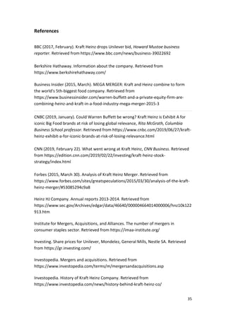 35
References
BBC (2017, February). Kraft Heinz drops Unilever bid, Howard Mustoe business
reporter. Retrieved from https://www.bbc.com/news/business-39022692
Berkshire Hathaway. Information about the company. Retrieved from
https://www.berkshirehathaway.com/
Business Insider (2015, March). MEGA MERGER: Kraft and Heinz combine to form
the world's 5th-biggest food company. Retrieved from
https://www.businessinsider.com/warren-buffett-and-a-private-equity-firm-are-
combining-heinz-and-kraft-in-a-food-industry-mega-merger-2015-3
CNBC (2019, January). Could Warren Buffett be wrong? Kraft Heinz is Exhibit A for
iconic Big Food brands at risk of losing global relevance, Rita McGrath, Columbia
Business School professor. Retrieved from https://www.cnbc.com/2019/06/27/kraft-
heinz-exhibit-a-for-iconic-brands-at-risk-of-losing-relevance.html
CNN (2019, February 22). What went wrong at Kraft Heinz, CNN Business. Retrieved
from https://edition.cnn.com/2019/02/22/investing/kraft-heinz-stock-
strategy/index.html
Forbes (2015, March 30). Analysis of Kraft Heinz Merger. Retrieved from
https://www.forbes.com/sites/greatspeculations/2015/03/30/analysis-of-the-kraft-
heinz-merger/#53085294c9a8
Heinz HJ Company. Annual reports 2013-2014. Retrieved from
https://www.sec.gov/Archives/edgar/data/46640/000004664014000006/hnz10k122
913.htm
Institute for Mergers, Acquisitions, and Alliances. The number of mergers in
consumer staples sector. Retrieved from https://imaa-institute.org/
Investing. Share prices for Unilever, Mondelez, General Mills, Nestle SA. Retrieved
from https://gr.investing.com/
Investopedia. Mergers and acquisitions. Retrieved from
https://www.investopedia.com/terms/m/mergersandacquisitions.asp
Investopedia. History of Kraft Heinz Company. Retrieved from
https://www.investopedia.com/news/history-behind-kraft-heinz-co/
 