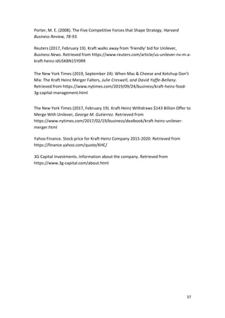 37
Porter, M. E. (2008). The Five Competitive Forces that Shape Strategy. Harvard
Business Review, 78-93.
Reuters (2017, February 19). Kraft walks away from 'friendly' bid for Unilever,
Business News. Retrieved from https://www.reuters.com/article/us-unilever-nv-m-a-
kraft-heinz-idUSKBN15Y0RR
The New York Times (2019, September 24). When Mac & Cheese and Ketchup Don’t
Mix: The Kraft Heinz Merger Falters, Julie Creswell, and David Yaffe-Bellany.
Retrieved from https://www.nytimes.com/2019/09/24/business/kraft-heinz-food-
3g-capital-management.html
The New York Times (2017, February 19). Kraft Heinz Withdraws $143 Billion Offer to
Merge With Unilever, George M. Gutierrez. Retrieved from
https://www.nytimes.com/2017/02/19/business/dealbook/kraft-heinz-unilever-
merger.html
Yahoo Finance. Stock price for Kraft Heinz Company 2015-2020. Retrieved from
https://finance.yahoo.com/quote/KHC/
3G Capital Investments. Information about the company. Retrieved from
https://www.3g-capital.com/about.html
 