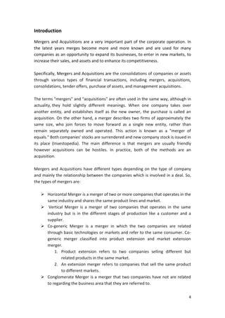 4
Introduction
Mergers and Acquisitions are a very important part of the corporate operation. In
the latest years merges become more and more known and are used for many
companies as an opportunity to expand its businesses, to enter in new markets, to
increase their sales, and assets and to enhance its competitiveness.
Specifically, Mergers and Acquisitions are the consolidations of companies or assets
through various types of financial transactions, including mergers, acquisitions,
consolidations, tender offers, purchase of assets, and management acquisitions.
The terms "mergers" and "acquisitions" are often used in the same way, although in
actuality, they hold slightly different meanings. When one company takes over
another entity, and establishes itself as the new owner, the purchase is called an
acquisition. On the other hand, a merger describes two firms of approximately the
same size, who join forces to move forward as a single new entity, rather than
remain separately owned and operated. This action is known as a "merger of
equals." Both companies' stocks are surrendered and new company stock is issued in
its place (Investopedia). The main difference is that mergers are usually friendly
however acquisitions can be hostiles. In practice, both of the methods are an
acquisition.
Mergers and Acquisitions have different types depending on the type of company
and mainly the relationship between the companies which is involved in a deal. So,
the types of mergers are:
 Horizontal Merger is a merger of two or more companies that operates in the
same industry and shares the same product lines and market.
 Vertical Merger is a merger of two companies that operates in the same
industry but is in the different stages of production like a customer and a
supplier.
 Co-generic Merger is a merger in which the two companies are related
through basic technologies or markets and refer to the same consumer. Co-
generic merger classified into product extension and market extension
merger.
1. Product extension refers to two companies selling different but
related products in the same market.
2. An extension merger refers to companies that sell the same product
to different markets.
 Conglomerate Merger is a merger that two companies have not are related
to regarding the business area that they are referred to.
 