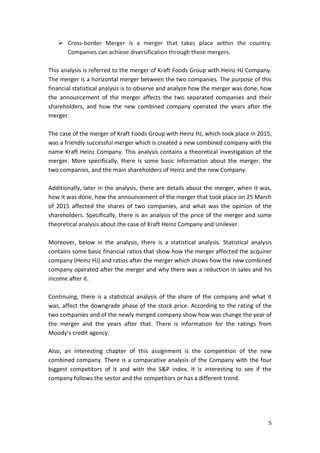 5
 Cross-border Merger is a merger that takes place within the country.
Companies can achieve diversification through these mergers.
This analysis is referred to the merger of Kraft Foods Group with Heinz HJ Company.
The merger is a horizontal merger between the two companies. The purpose of this
financial statistical analysis is to observe and analyze how the merger was done, how
the announcement of the merger affects the two separated companies and their
shareholders, and how the new combined company operated the years after the
merger.
The case of the merger of Kraft Foods Group with Heinz HJ, which took place in 2015,
was a friendly successful merger which is created a new combined company with the
name Kraft Heinz Company. This analysis contains a theoretical investigation of the
merger. More specifically, there is some basic information about the merger, the
two companies, and the main shareholders of Heinz and the new Company.
Additionally, later in the analysis, there are details about the merger, when it was,
how it was done, how the announcement of the merger that took place on 25 March
of 2015 affected the shares of two companies, and what was the opinion of the
shareholders. Specifically, there is an analysis of the price of the merger and some
theoretical analysis about the case of Kraft Heinz Company and Unilever.
Moreover, below in the analysis, there is a statistical analysis. Statistical analysis
contains some basic financial ratios that show how the merger affected the acquirer
company (Heinz HJ) and ratios after the merger which shows how the new combined
company operated after the merger and why there was a reduction in sales and his
income after it.
Continuing, there is a statistical analysis of the share of the company and what it
was, affect the downgrade phase of the stock price. According to the rating of the
two companies and of the newly merged company show how was change the year of
the merger and the years after that. There is information for the ratings from
Moody’s credit agency.
Also, an interesting chapter of this assignment is the competition of the new
combined company. There is a comparative analysis of the Company with the four
biggest competitors of it and with the S&P index. It is interesting to see if the
company follows the sector and the competitors or has a different trend.
 
