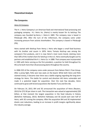 7
Theoretical Analysis
The Companies
Heinz HJ Company
The H. J. Heinz Company is an American food and international food processing and
packaging company H.J. Heinz Inc. (Heinz) is mainly known for its ketchup. The
company was founded by Henry J. Heinz in 1869. The company now is based in
Pittsburgh (PA). After the turn of the millennium, the company came under
increasing pressure from activist shareholders. The company is based in Pittsburgh
(PA).
Heinz started with Ketchup from Henry J. Heinz who began a small food business
with his brother and cousin in 1876. Heinz Tomato Ketchup was among the
company’s first products, and it is now Heinz’s most iconic brand, claiming more
than 50% of the market share for ketchup in the U.S. Heinz eventually bought out his
partners and established the H. J. Heinz Co. in 1888. That company was incorporated
in 1905 with Heinz serving as the first president, a position he held throughout his
life as he built more than 20 processing plants throughout the country.
In 2006 CEO of the company came under pressure from Nelson Pletz’s Trian Group.
After a proxy fight, Peltz won two seats on the board. While both Heinz and Peltz
claimed victory, it became clear there was a battle ongoing regarding the long term
strategy for Heinz. This battle for control and direction left Heinz vulnerable and
made it a potential target for acquisition. Over the next few decades, Heinz
continued to grow with brand acquisitions like Starkist Tuna and Ore-Ida.
On February 14, 2013, BHI and 3G announced the acquisition of Heinz (Reuters,
2013) for $72.50 per share in cash. The transaction was valued at approximately $28
billion; at that moment the largest acquisition in the food industry in history
(Berkshire Hathaway, 2013). Berkshire Hathaway and 3G would each own half of
Heinz, with 3G running the company. After the acquisition BHI and 3G implemented
drastic cost reductions, leading to an increase in profit margins significantly above
the industry average.
 