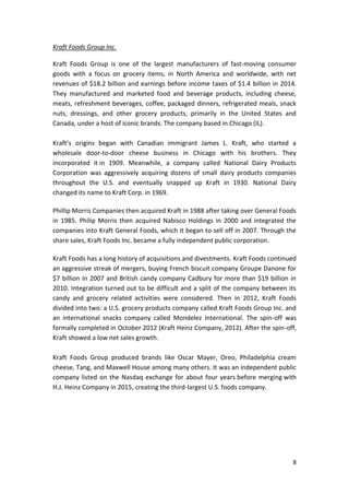 8
Kraft Foods Group Inc.
Kraft Foods Group is one of the largest manufacturers of fast-moving consumer
goods with a focus on grocery items, in North America and worldwide, with net
revenues of $18.2 billion and earnings before income taxes of $1.4 billion in 2014.
They manufactured and marketed food and beverage products, including cheese,
meats, refreshment beverages, coffee, packaged dinners, refrigerated meals, snack
nuts, dressings, and other grocery products, primarily in the United States and
Canada, under a host of iconic brands. The company based in Chicago (IL).
Kraft’s origins began with Canadian immigrant James L. Kraft, who started a
wholesale door-to-door cheese business in Chicago with his brothers. They
incorporated it in 1909. Meanwhile, a company called National Dairy Products
Corporation was aggressively acquiring dozens of small dairy products companies
throughout the U.S. and eventually snapped up Kraft in 1930. National Dairy
changed its name to Kraft Corp. in 1969.
Phillip Morris Companies then acquired Kraft in 1988 after taking over General Foods
in 1985. Philip Morris then acquired Nabisco Holdings in 2000 and integrated the
companies into Kraft General Foods, which it began to sell off in 2007. Through the
share sales, Kraft Foods Inc. became a fully independent public corporation.
Kraft Foods has a long history of acquisitions and divestments. Kraft Foods continued
an aggressive streak of mergers, buying French biscuit company Groupe Danone for
$7 billion in 2007 and British candy company Cadbury for more than $19 billion in
2010. Integration turned out to be difficult and a split of the company between its
candy and grocery related activities were considered. Then in 2012, Kraft Foods
divided into two: a U.S. grocery products company called Kraft Foods Group Inc. and
an international snacks company called Mondelez International. The spin-off was
formally completed in October 2012 (Kraft Heinz Company, 2012). After the spin-off,
Kraft showed a low net sales growth.
Kraft Foods Group produced brands like Oscar Mayer, Oreo, Philadelphia cream
cheese, Tang, and Maxwell House among many others. It was an independent public
company listed on the Nasdaq exchange for about four years before merging with
H.J. Heinz Company in 2015, creating the third-largest U.S. foods company.
 