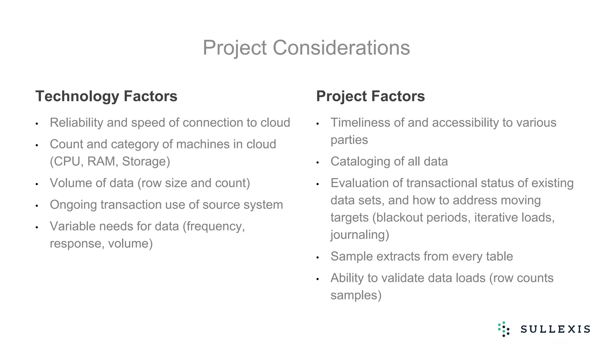 Project Considerations
Technology Factors
• Reliability and speed of connection to cloud
• Count and category of machines in cloud
(CPU, RAM, Storage)
• Volume of data (row size and count)
• Ongoing transaction use of source system
• Variable needs for data (frequency,
response, volume)
Project Factors
• Timeliness of and accessibility to various
parties
• Cataloging of all data
• Evaluation of transactional status of existing
data sets, and how to address moving
targets (blackout periods, iterative loads,
journaling)
• Sample extracts from every table
• Ability to validate data loads (row counts
samples)
 