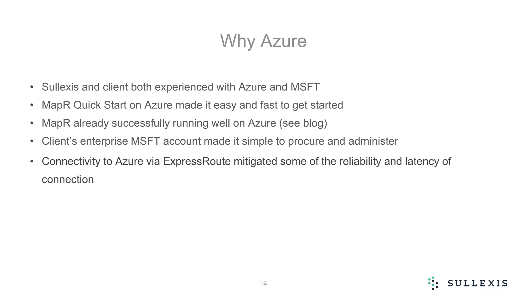 Why Azure
• Sullexis and client both experienced with Azure and MSFT
• MapR Quick Start on Azure made it easy and fast to get started
• MapR already successfully running well on Azure (see blog)
• Client’s enterprise MSFT account made it simple to procure and administer
• Connectivity to Azure via ExpressRoute mitigated some of the reliability and latency of
connection
14
 