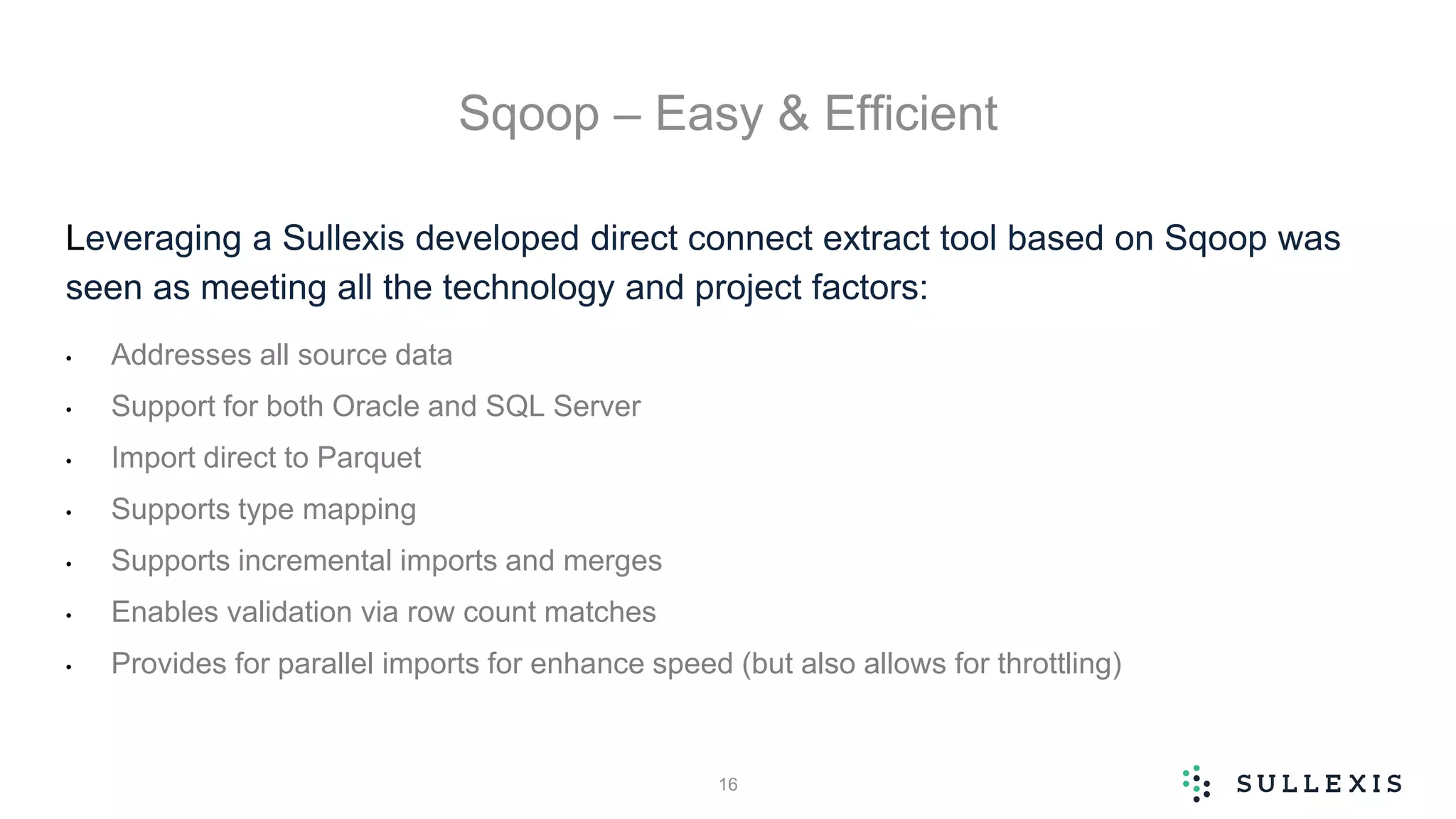 Sqoop – Easy & Efficient
Leveraging a Sullexis developed direct connect extract tool based on Sqoop was
seen as meeting all the technology and project factors:
• Addresses all source data
• Support for both Oracle and SQL Server
• Import direct to Parquet
• Supports type mapping
• Supports incremental imports and merges
• Enables validation via row count matches
• Provides for parallel imports for enhance speed (but also allows for throttling)
16
 
