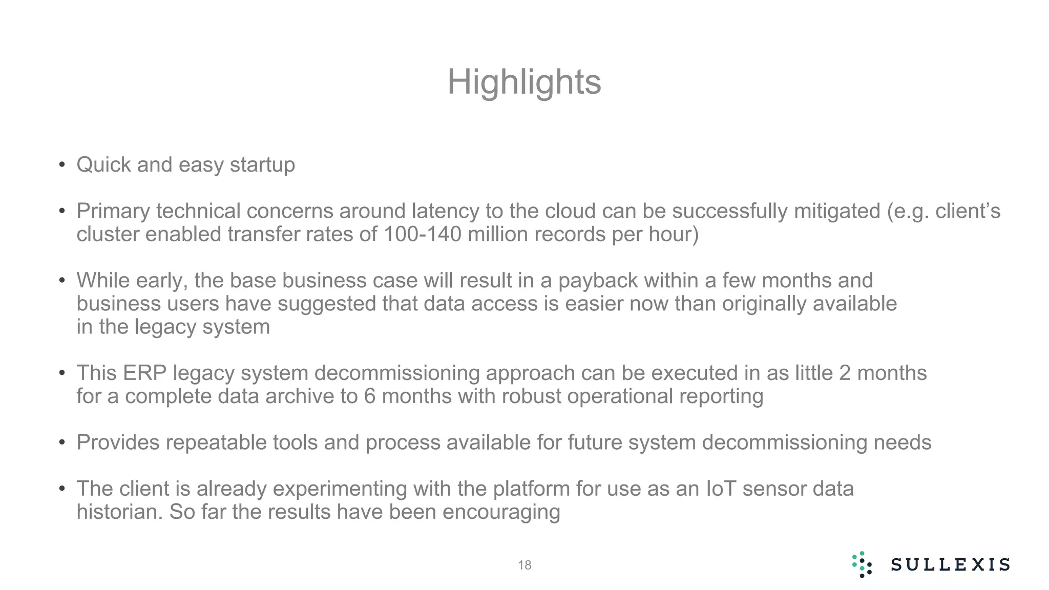 Highlights
• Quick and easy startup
• Primary technical concerns around latency to the cloud can be successfully mitigated (e.g. client’s
cluster enabled transfer rates of 100-140 million records per hour)
• While early, the base business case will result in a payback within a few months and
business users have suggested that data access is easier now than originally available
in the legacy system
• This ERP legacy system decommissioning approach can be executed in as little 2 months
for a complete data archive to 6 months with robust operational reporting
• Provides repeatable tools and process available for future system decommissioning needs
• The client is already experimenting with the platform for use as an IoT sensor data
historian. So far the results have been encouraging
18
 