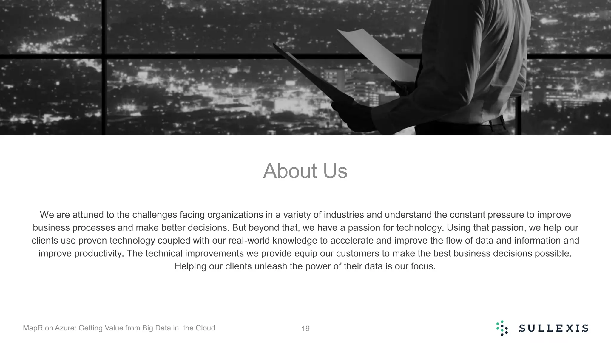 About Us
We are attuned to the challenges facing organizations in a variety of industries and understand the constant pressure to improve
business processes and make better decisions. But beyond that, we have a passion for technology. Using that passion, we help our
clients use proven technology coupled with our real-world knowledge to accelerate and improve the flow of data and information and
improve productivity. The technical improvements we provide equip our customers to make the best business decisions possible.
Helping our clients unleash the power of their data is our focus.
MapR on Azure: Getting Value from Big Data in the Cloud 19
 