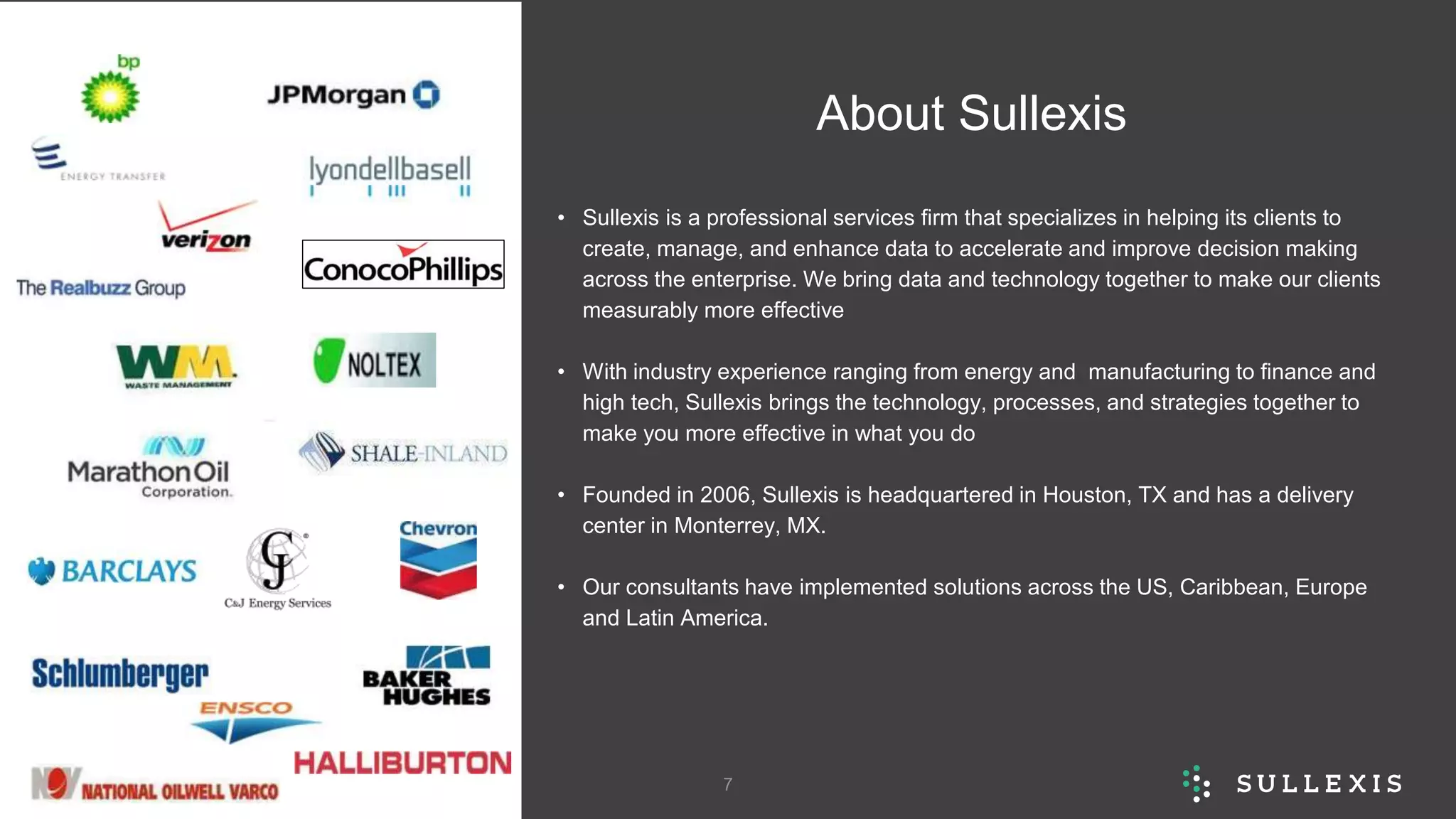 About Sullexis
• Sullexis is a professional services firm that specializes in helping its clients to
create, manage, and enhance data to accelerate and improve decision making
across the enterprise. We bring data and technology together to make our clients
measurably more effective
• With industry experience ranging from energy and manufacturing to finance and
high tech, Sullexis brings the technology, processes, and strategies together to
make you more effective in what you do
• Founded in 2006, Sullexis is headquartered in Houston, TX and has a delivery
center in Monterrey, MX.
• Our consultants have implemented solutions across the US, Caribbean, Europe
and Latin America.
Presentation Title 7
 
