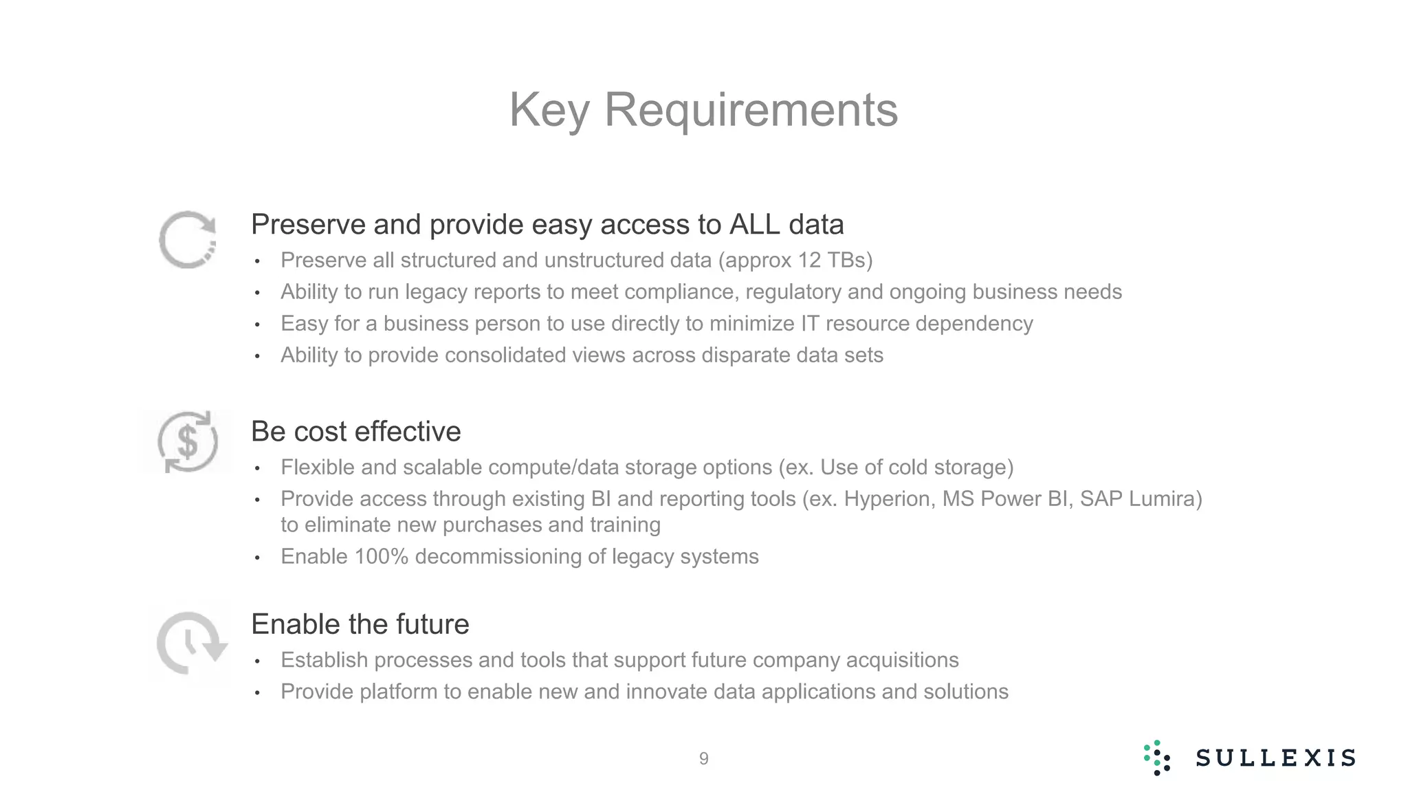 Key Requirements
Preserve and provide easy access to ALL data
• Preserve all structured and unstructured data (approx 12 TBs)
• Ability to run legacy reports to meet compliance, regulatory and ongoing business needs
• Easy for a business person to use directly to minimize IT resource dependency
• Ability to provide consolidated views across disparate data sets
Be cost effective
• Flexible and scalable compute/data storage options (ex. Use of cold storage)
• Provide access through existing BI and reporting tools (ex. Hyperion, MS Power BI, SAP Lumira)
to eliminate new purchases and training
• Enable 100% decommissioning of legacy systems
Enable the future
• Establish processes and tools that support future company acquisitions
• Provide platform to enable new and innovate data applications and solutions
9
 