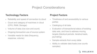 Project Considerations
Technology Factors
• Reliability and speed of connection to cloud
• Count and category of machines in cloud
(CPU, RAM, Storage)
• Volume of data (row size and count)
• Ongoing transaction use of source system
• Variable needs for data (frequency,
response, volume)
Project Factors
• Timeliness of and accessibility to various
parties
• Cataloging of all data
• Evaluation of transactional status of existing
data sets, and how to address moving
targets (blackout periods, iterative loads,
journaling)
• Sample extracts from every table
• Ability to validate data loads (row counts
samples)
 
