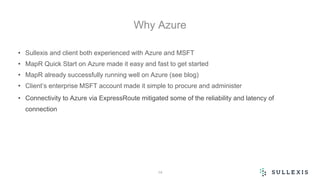 Why Azure
• Sullexis and client both experienced with Azure and MSFT
• MapR Quick Start on Azure made it easy and fast to get started
• MapR already successfully running well on Azure (see blog)
• Client’s enterprise MSFT account made it simple to procure and administer
• Connectivity to Azure via ExpressRoute mitigated some of the reliability and latency of
connection
14
 